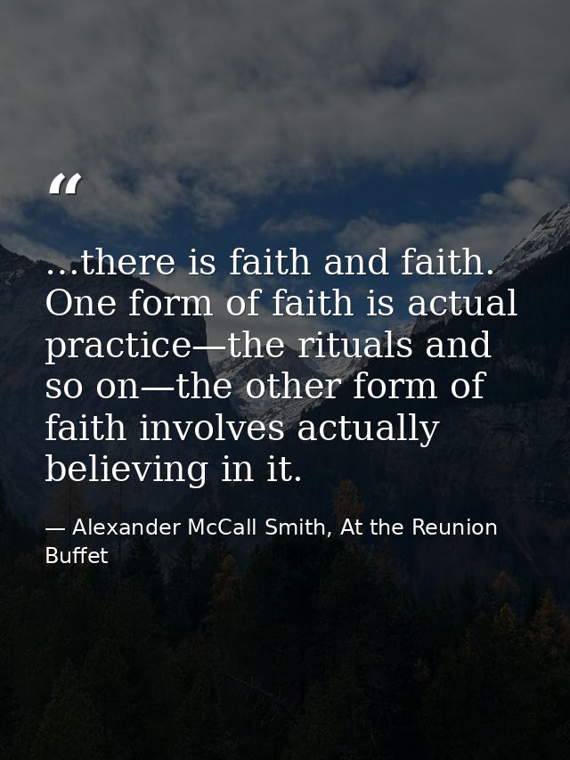 …there is faith and faith. One form of faith is actual practice—the rituals and so on—the other form of faith involves a — Alexander McCall Smith, At the Reunion Buffet