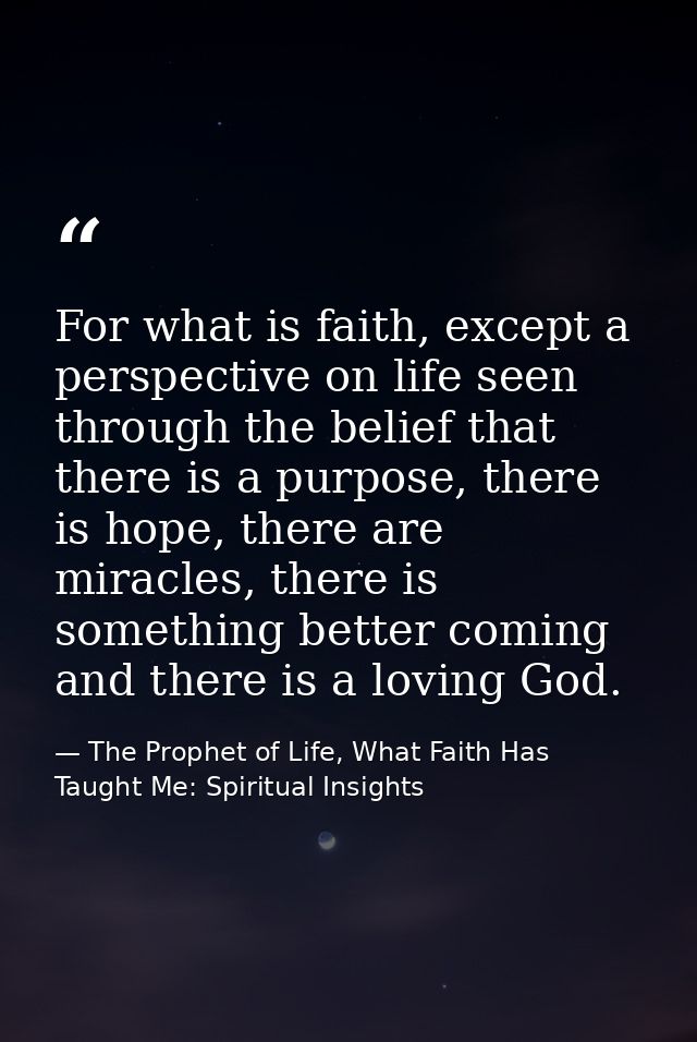 For what is faith, except a perspective on life seen through the belief that there is a purpose, there is hope, there ar — The Prophet of Life, What Faith Has Taught Me: Spiritual Insights