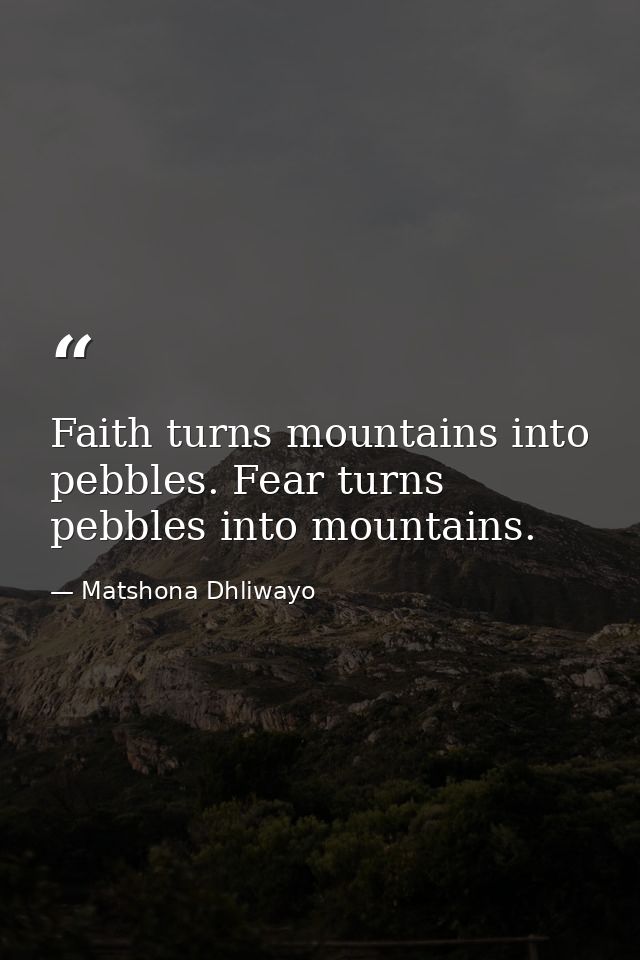 Faith turns mountains into pebbles. Fear turns pebbles into mountains. — Matshona Dhliwayo