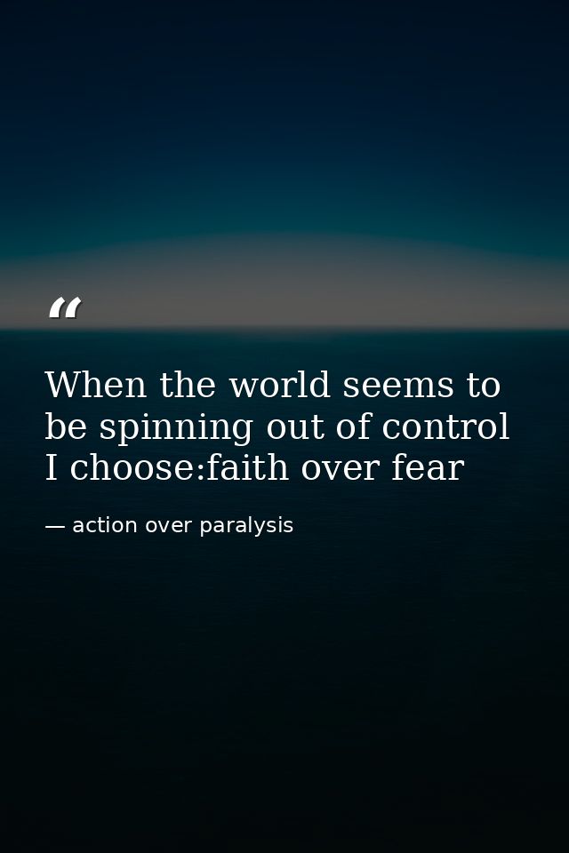When the world seems to be spinning out of control I choose:faith over fear — action over paralysis