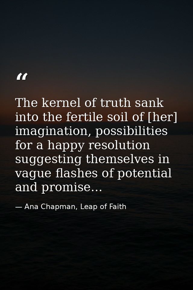 The kernel of truth sank into the fertile soil of [her] imagination, possibilities for a happy resolution suggesting the — Ana Chapman, Leap of Faith