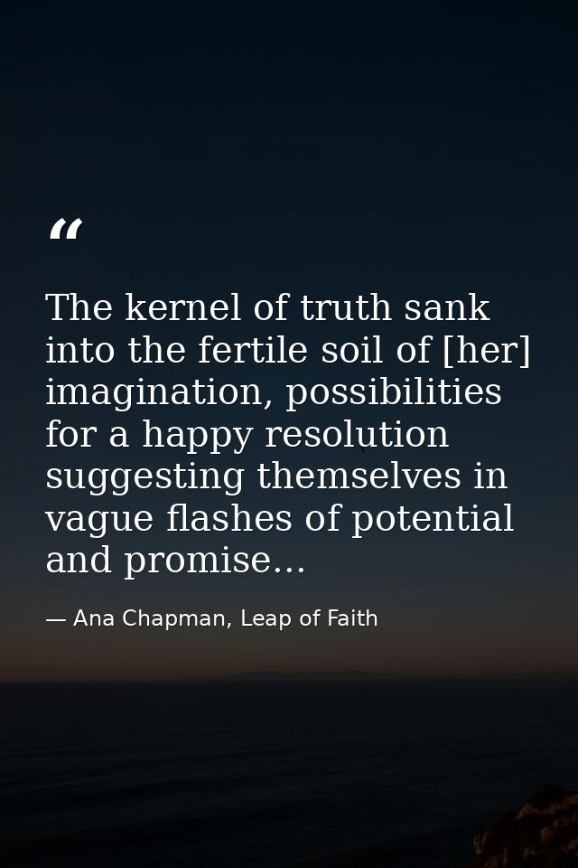 The kernel of truth sank into the fertile soil of [her] imagination, possibilities for a happy resolution suggesting the — Ana Chapman, Leap of Faith