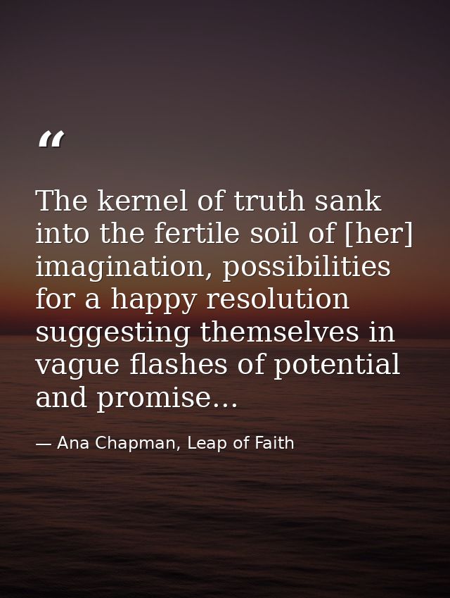The kernel of truth sank into the fertile soil of [her] imagination, possibilities for a happy resolution suggesting the — Ana Chapman, Leap of Faith
