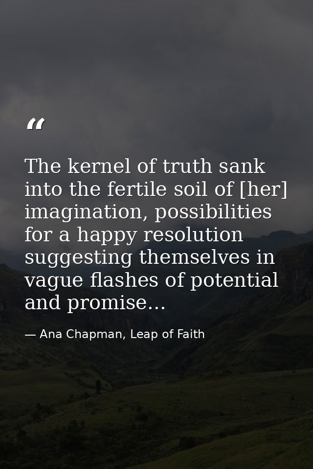 The kernel of truth sank into the fertile soil of [her] imagination, possibilities for a happy resolution suggesting the — Ana Chapman, Leap of Faith