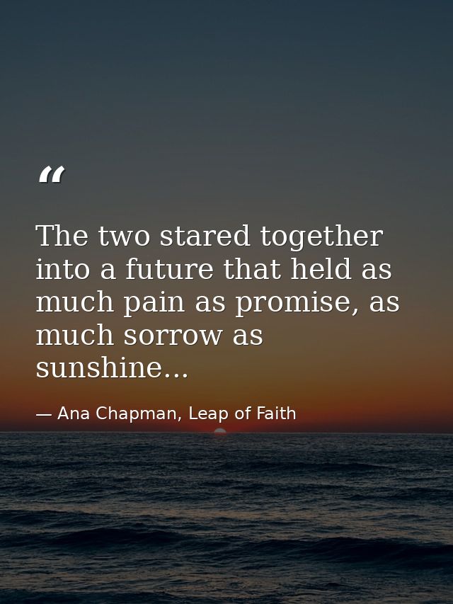 The two stared together into a future that held as much pain as promise, as much sorrow as sunshine... — Ana Chapman, Leap of Faith