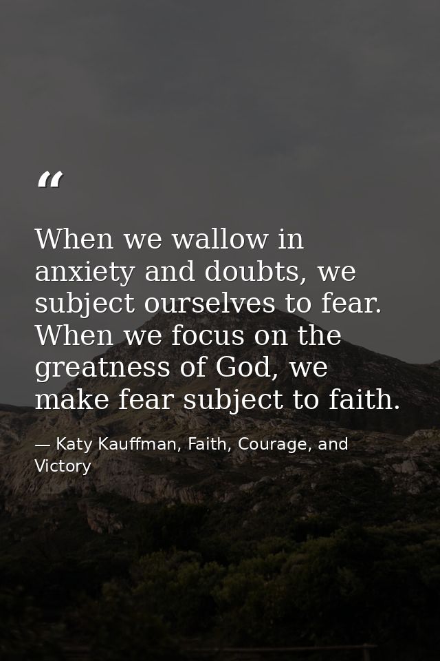 When we wallow in anxiety and doubts, we subject ourselves to fear. When we focus on the greatness of God, we make fear  — Katy Kauffman, Faith, Courage, and Victory