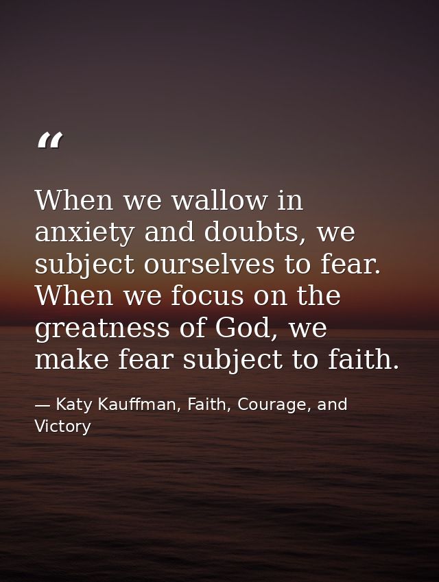 When we wallow in anxiety and doubts, we subject ourselves to fear. When we focus on the greatness of God, we make fear  — Katy Kauffman, Faith, Courage, and Victory