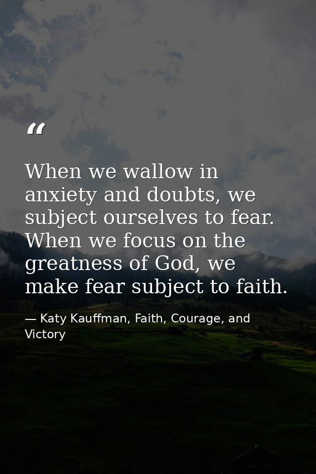 When we wallow in anxiety and doubts, we subject ourselves to fear. When we focus on the greatness of God, we make fear  — Katy Kauffman, Faith, Courage, and Victory