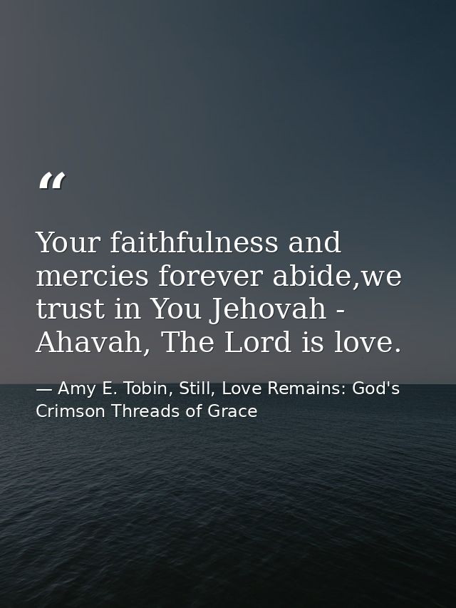 Your faithfulness and mercies forever abide,we trust in You Jehovah - Ahavah, The Lord is love. — Amy E. Tobin, Still, Love Remains: God's Crimson Threads of Grace