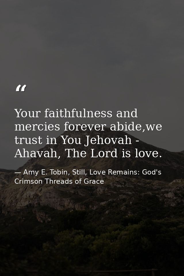 Your faithfulness and mercies forever abide,we trust in You Jehovah - Ahavah, The Lord is love. — Amy E. Tobin, Still, Love Remains: God's Crimson Threads of Grace