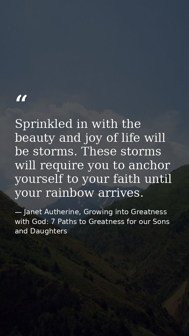 Sprinkled in with the beauty and joy of life will be storms. These storms will require you to anchor yourself to your fa — Janet Autherine, Growing into Greatness with God: 7 Paths to Greatness for our Sons and Daughters