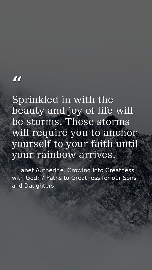 Sprinkled in with the beauty and joy of life will be storms. These storms will require you to anchor yourself to your fa — Janet Autherine, Growing into Greatness with God: 7 Paths to Greatness for our Sons and Daughters