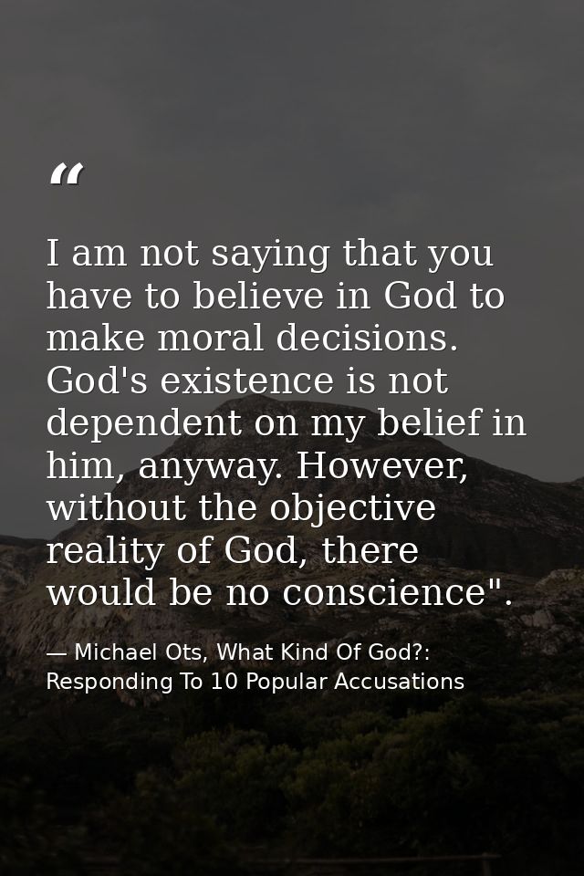 I am not saying that you have to believe in God to make moral decisions. God's existence is not dependent on my belief i — Michael Ots, What Kind Of God?: Responding To 10 Popular Accusations