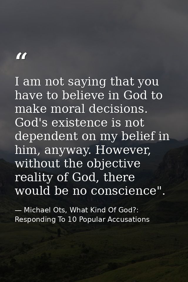 I am not saying that you have to believe in God to make moral decisions. God's existence is not dependent on my belief i — Michael Ots, What Kind Of God?: Responding To 10 Popular Accusations