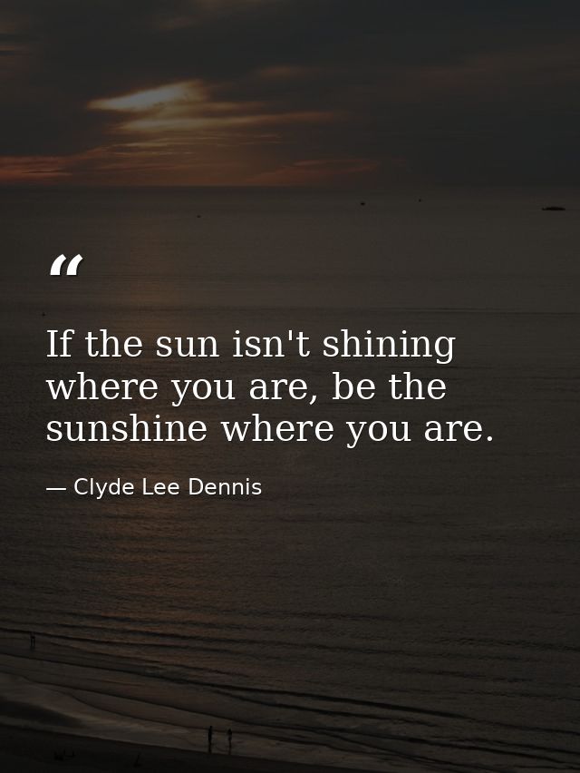 If the sun isn't shining where you are, be the sunshine where you are. — Clyde Lee Dennis
