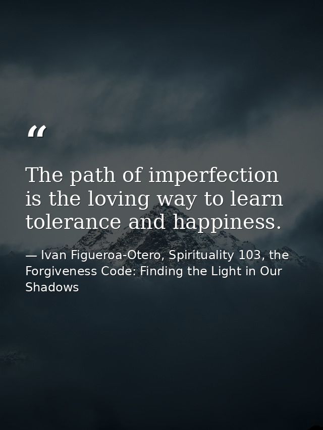 The path of imperfection is the loving way to learn tolerance and happiness. — Ivan Figueroa-Otero, Spirituality 103, the Forgiveness Code: Finding the Light in Our Shadows