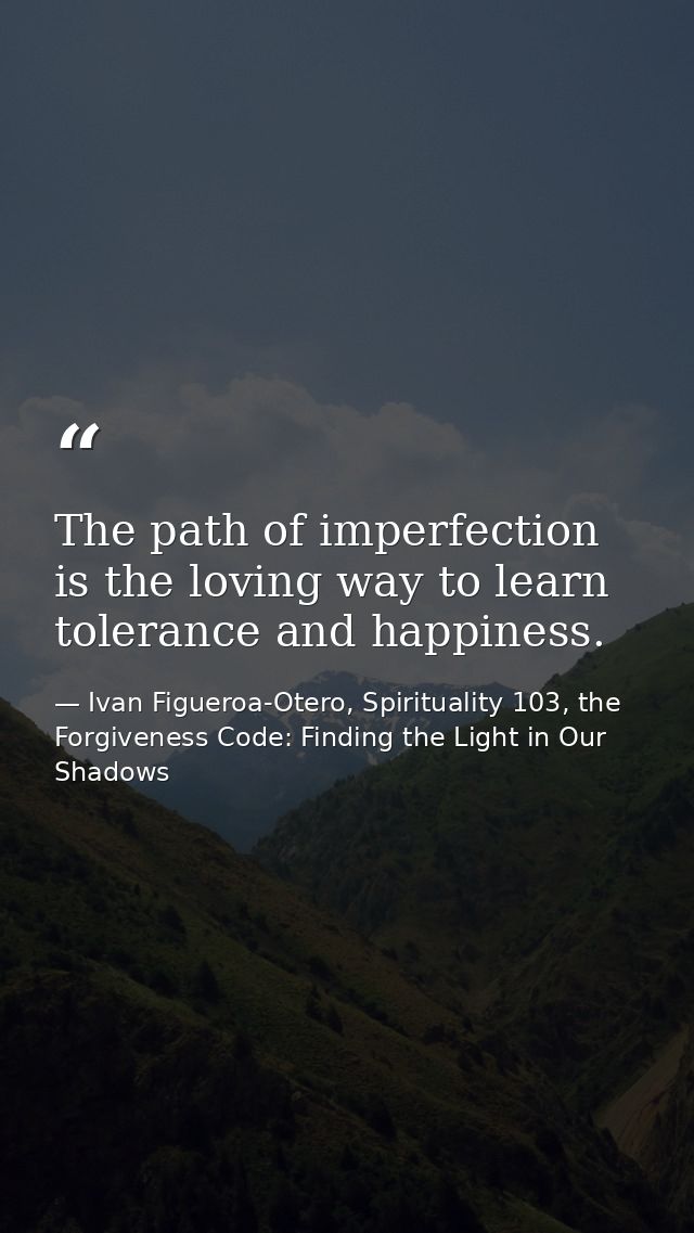 The path of imperfection is the loving way to learn tolerance and happiness. — Ivan Figueroa-Otero, Spirituality 103, the Forgiveness Code: Finding the Light in Our Shadows
