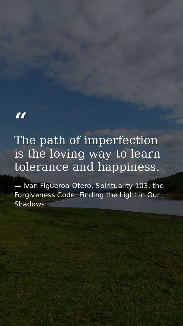 The path of imperfection is the loving way to learn tolerance and happiness. — Ivan Figueroa-Otero, Spirituality 103, the Forgiveness Code: Finding the Light in Our Shadows