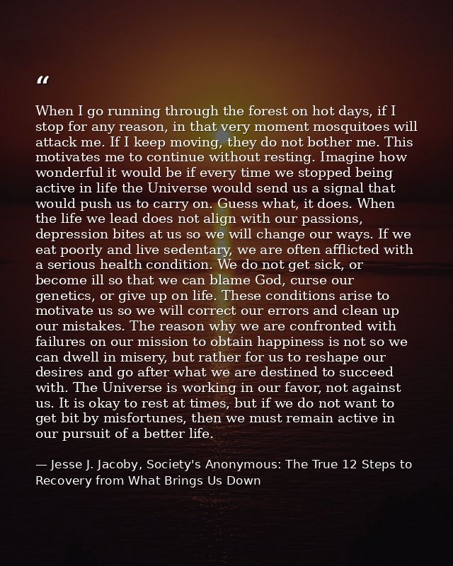 When I go running through the forest on hot days, if I stop for any reason, in that very moment mosquitoes will attack m — Jesse J. Jacoby, Society's Anonymous: The True 12 Steps to Recovery from What Brings Us Down