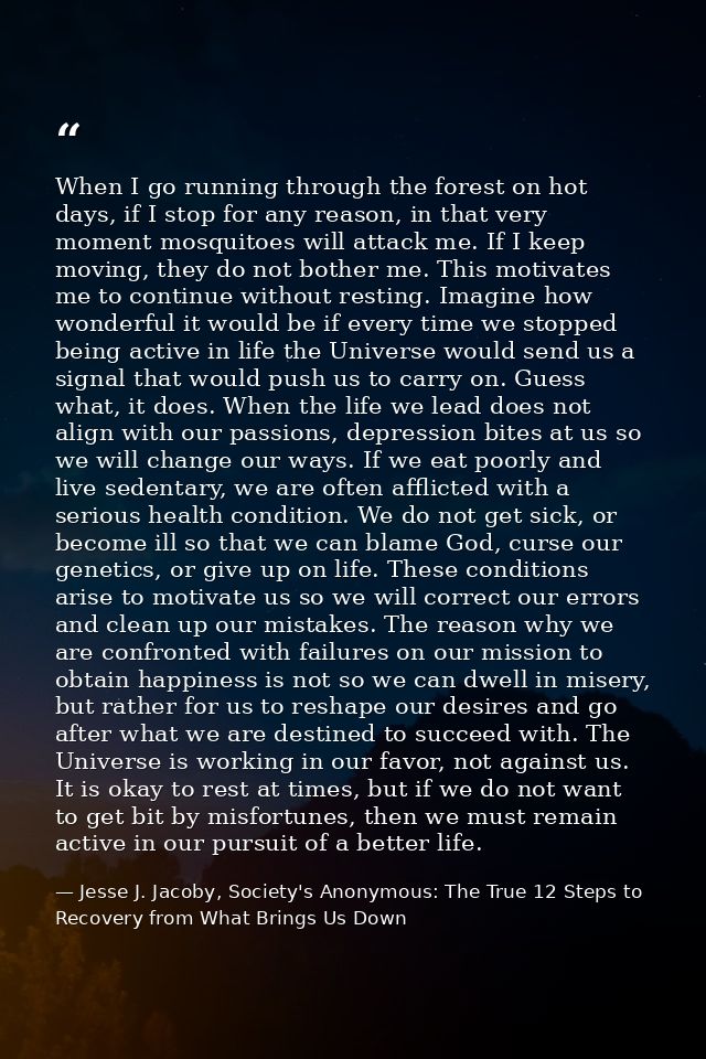 When I go running through the forest on hot days, if I stop for any reason, in that very moment mosquitoes will attack m — Jesse J. Jacoby, Society's Anonymous: The True 12 Steps to Recovery from What Brings Us Down