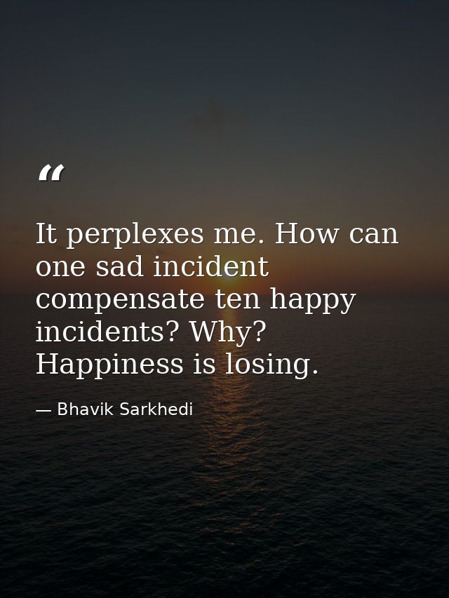 It perplexes me. How can one sad incident compensate ten happy incidents? Why? Happiness is losing. — Bhavik Sarkhedi