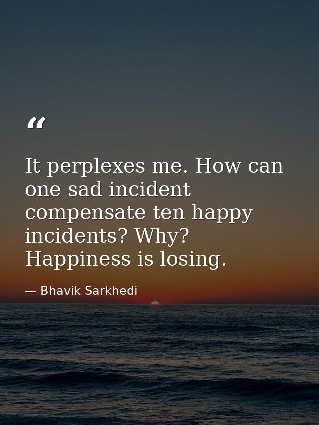It perplexes me. How can one sad incident compensate ten happy incidents? Why? Happiness is losing. — Bhavik Sarkhedi