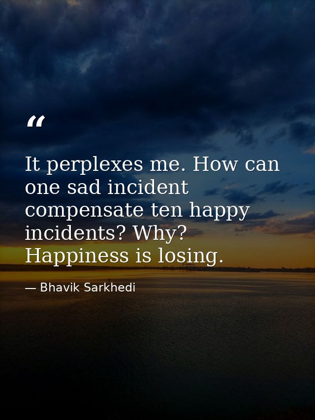 It perplexes me. How can one sad incident compensate ten happy incidents? Why? Happiness is losing. — Bhavik Sarkhedi