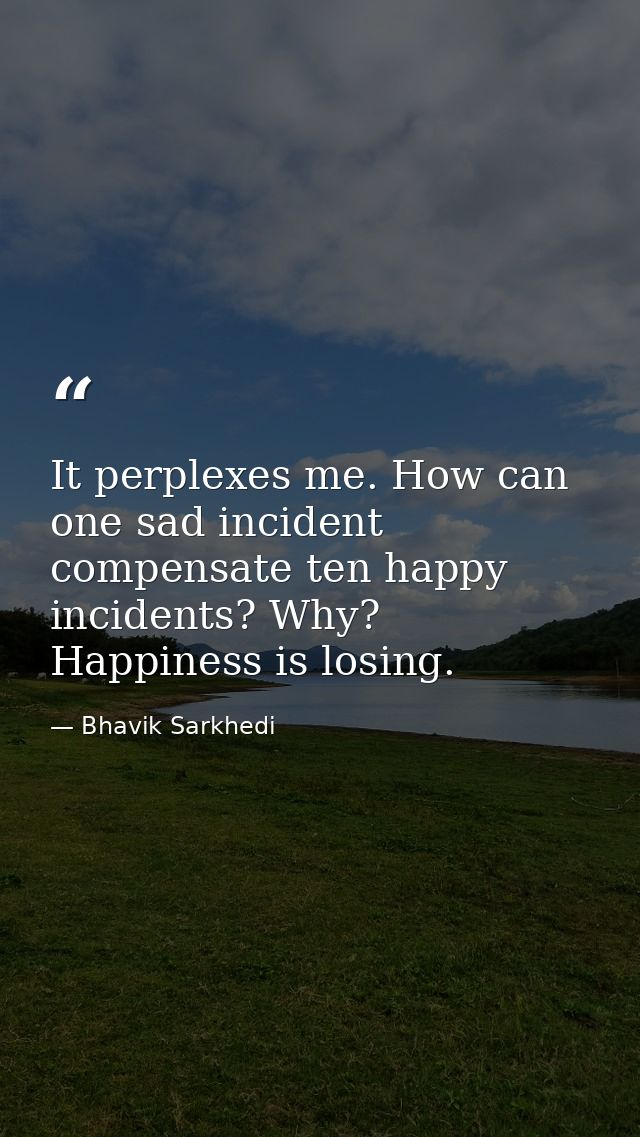 It perplexes me. How can one sad incident compensate ten happy incidents? Why? Happiness is losing. — Bhavik Sarkhedi