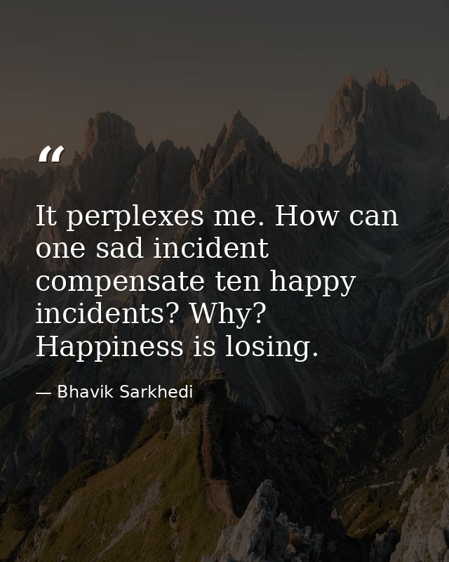 It perplexes me. How can one sad incident compensate ten happy incidents? Why? Happiness is losing. — Bhavik Sarkhedi