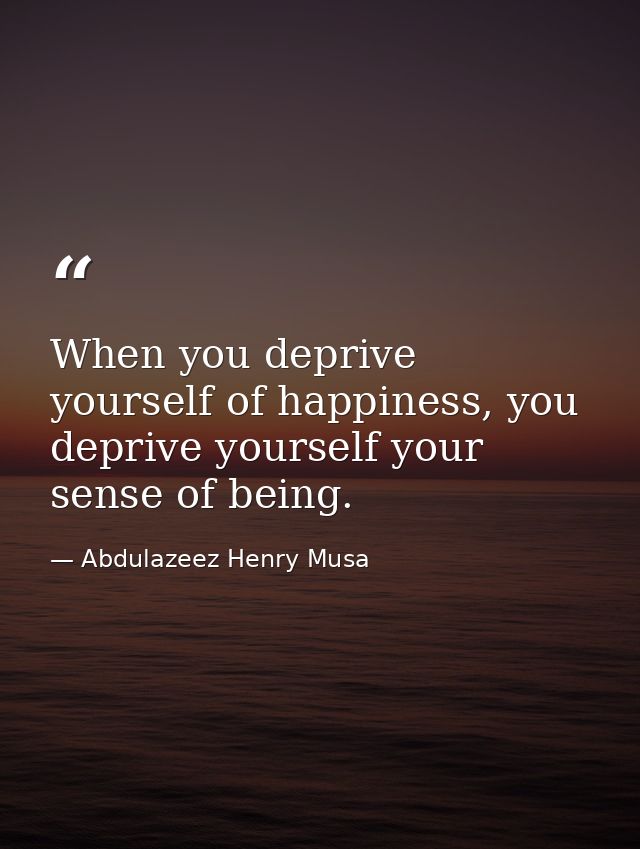 When you deprive yourself of happiness, you deprive yourself your sense of being. — Abdulazeez Henry Musa