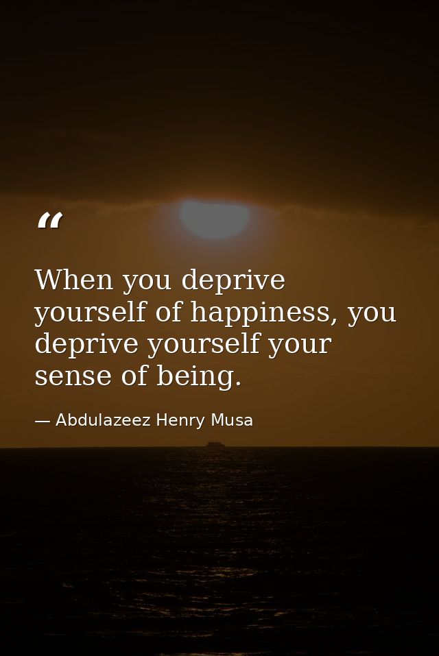 When you deprive yourself of happiness, you deprive yourself your sense of being. — Abdulazeez Henry Musa
