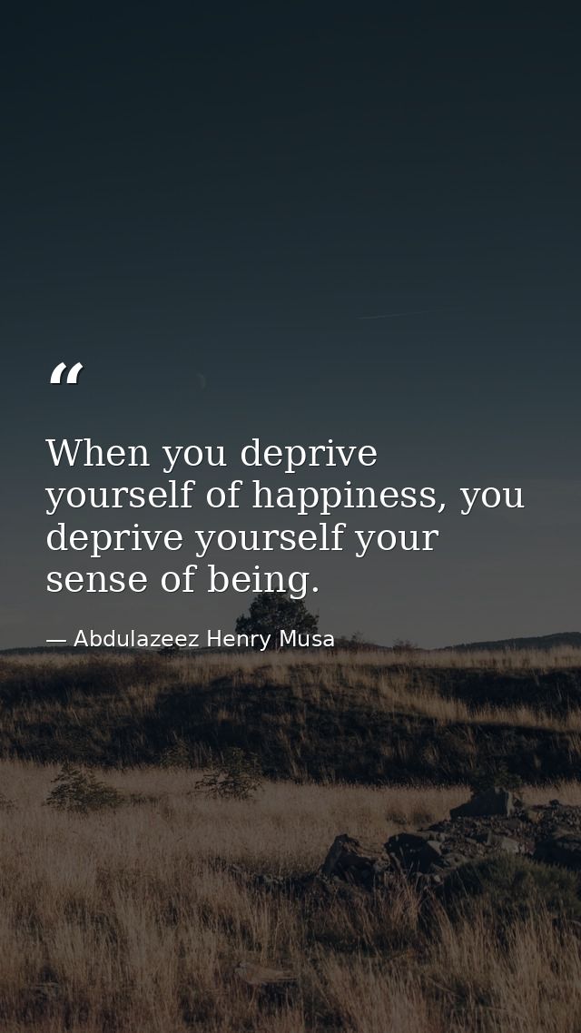 When you deprive yourself of happiness, you deprive yourself your sense of being. — Abdulazeez Henry Musa