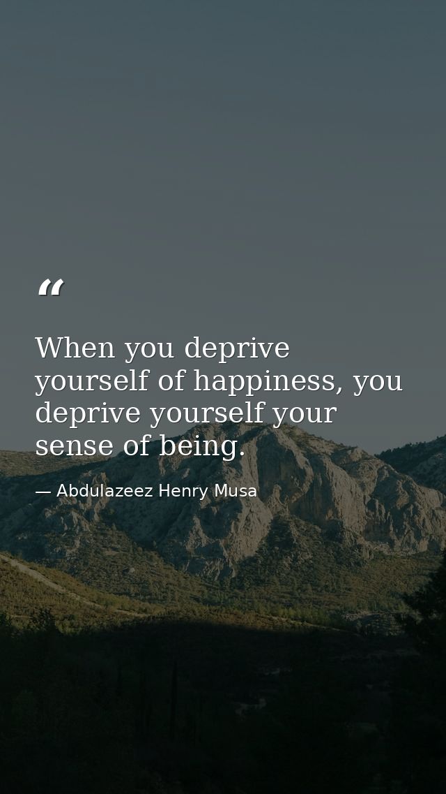 When you deprive yourself of happiness, you deprive yourself your sense of being. — Abdulazeez Henry Musa