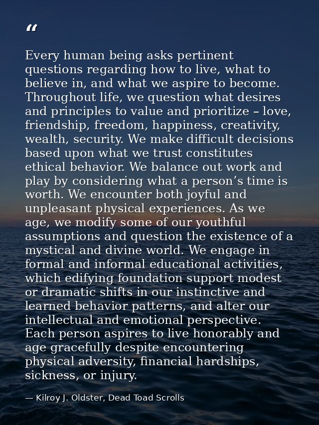 Every human being asks pertinent questions regarding how to live, what to believe in, and what we aspire to become. Thro — Kilroy J. Oldster, Dead Toad Scrolls