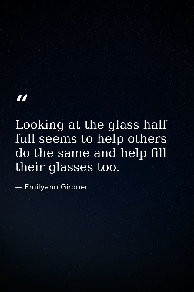 Looking at the glass half full seems to help others do the same and help fill their glasses too. — Emilyann Girdner