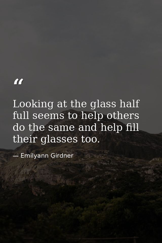 Looking at the glass half full seems to help others do the same and help fill their glasses too. — Emilyann Girdner