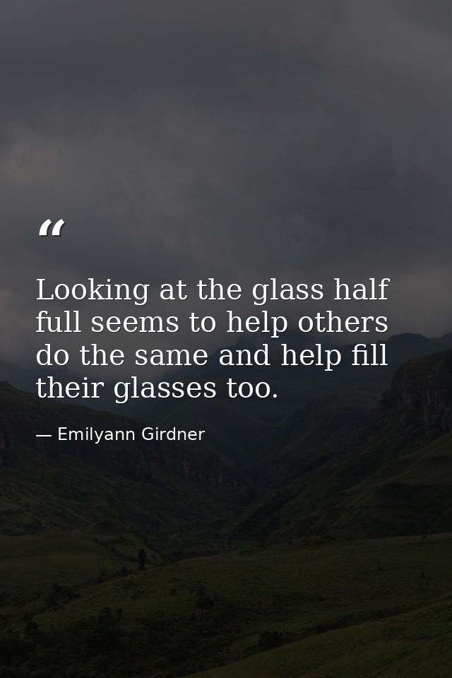 Looking at the glass half full seems to help others do the same and help fill their glasses too. — Emilyann Girdner
