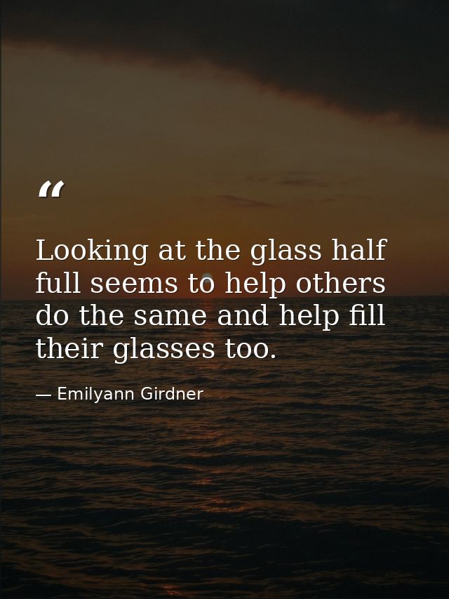 Looking at the glass half full seems to help others do the same and help fill their glasses too. — Emilyann Girdner