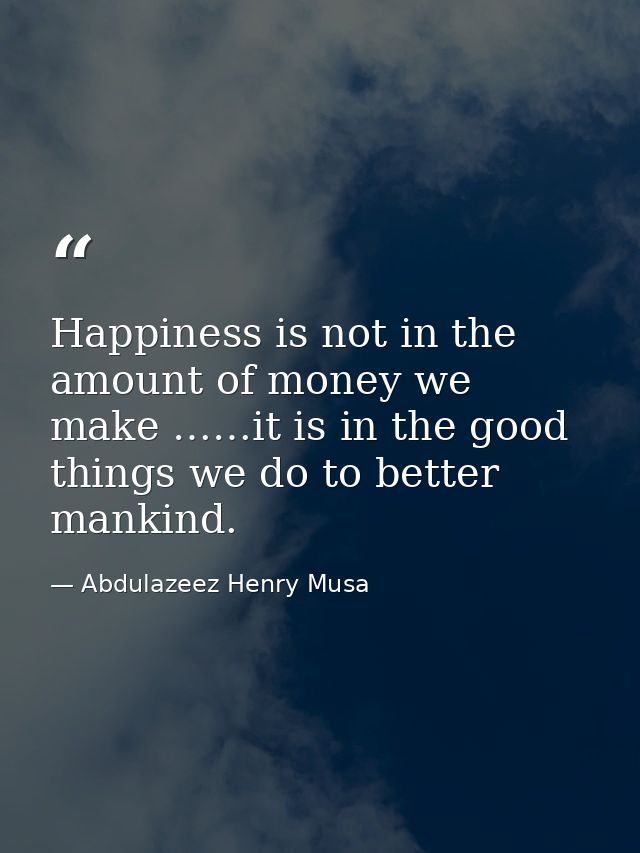 Happiness is not in the amount of money we make ……it is in the good things we do to better mankind. — Abdulazeez Henry Musa
