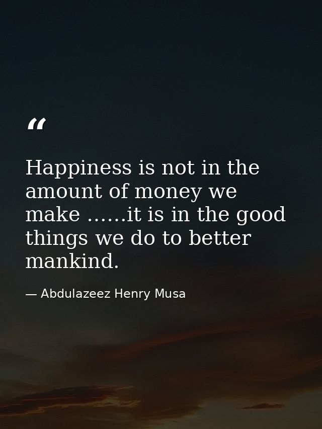 Happiness is not in the amount of money we make ……it is in the good things we do to better mankind. — Abdulazeez Henry Musa