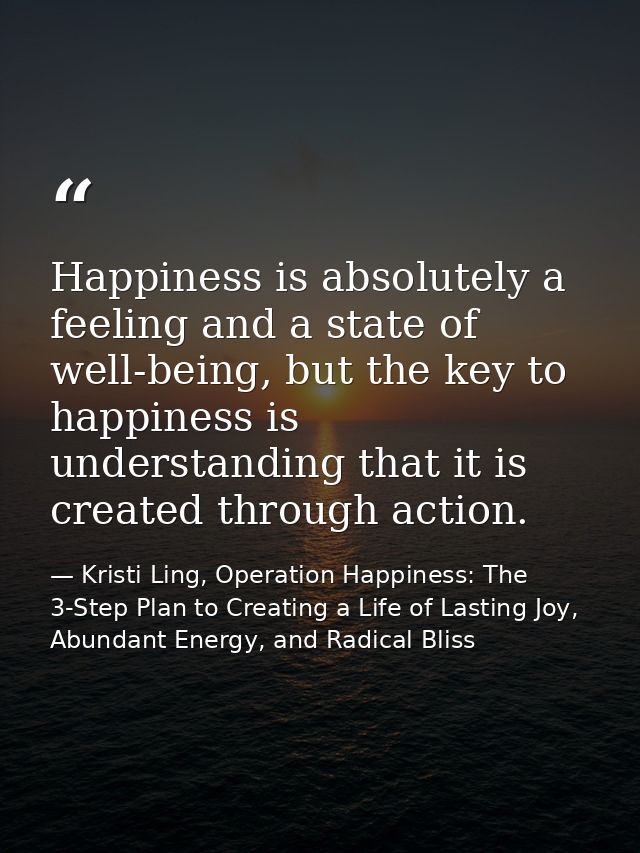 Happiness is absolutely a feeling and a state of well-being, but the key to happiness is understanding that it is create — Kristi Ling, Operation Happiness: The 3-Step Plan to Creating a Life of Lasting Joy, Abundant Energy, and Radical Bliss