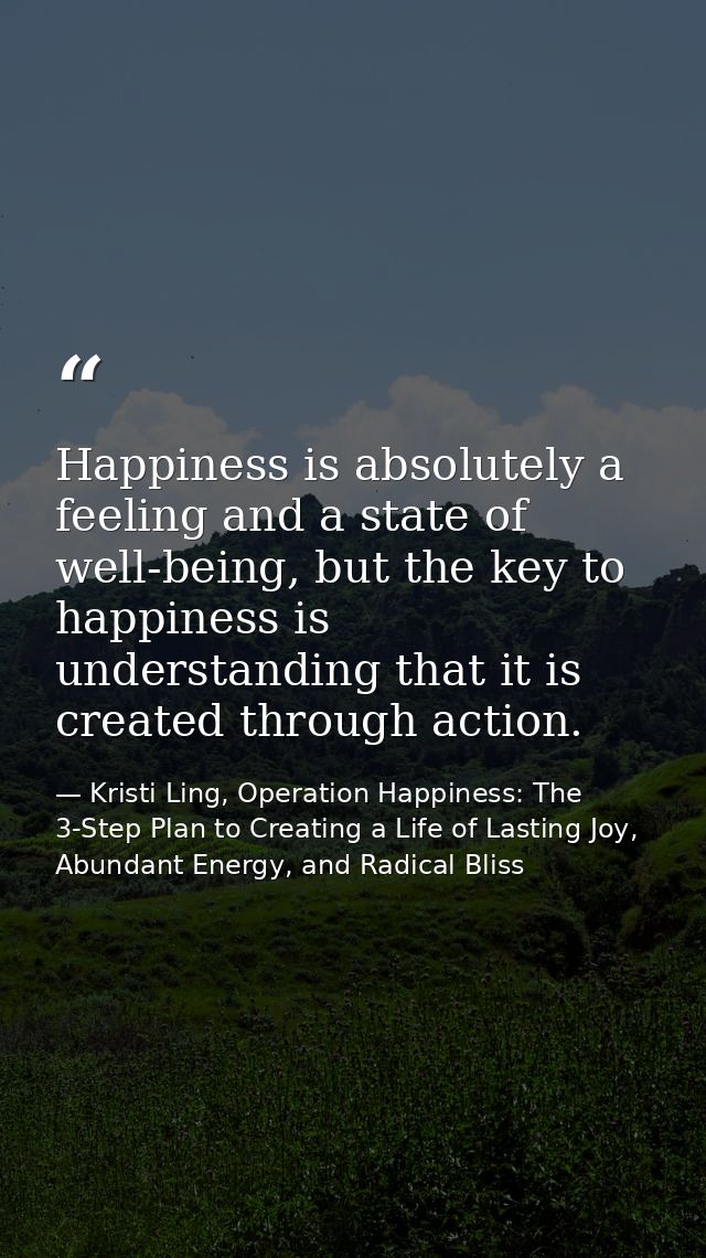 Happiness is absolutely a feeling and a state of well-being, but the key to happiness is understanding that it is create — Kristi Ling, Operation Happiness: The 3-Step Plan to Creating a Life of Lasting Joy, Abundant Energy, and Radical Bliss