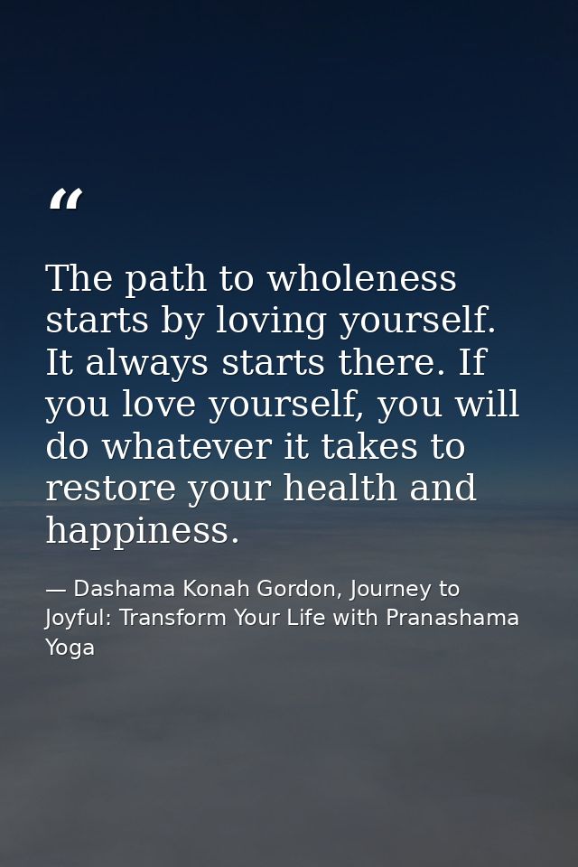 The path to wholeness starts by loving yourself. It always starts there. If you love yourself, you will do whatever it t — Dashama Konah Gordon, Journey to Joyful: Transform Your Life with Pranashama Yoga