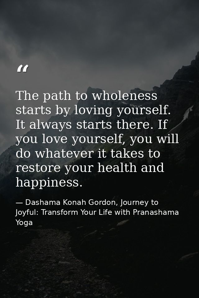 The path to wholeness starts by loving yourself. It always starts there. If you love yourself, you will do whatever it t — Dashama Konah Gordon, Journey to Joyful: Transform Your Life with Pranashama Yoga