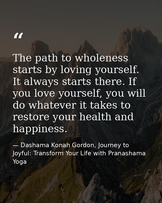 The path to wholeness starts by loving yourself. It always starts there. If you love yourself, you will do whatever it t — Dashama Konah Gordon, Journey to Joyful: Transform Your Life with Pranashama Yoga