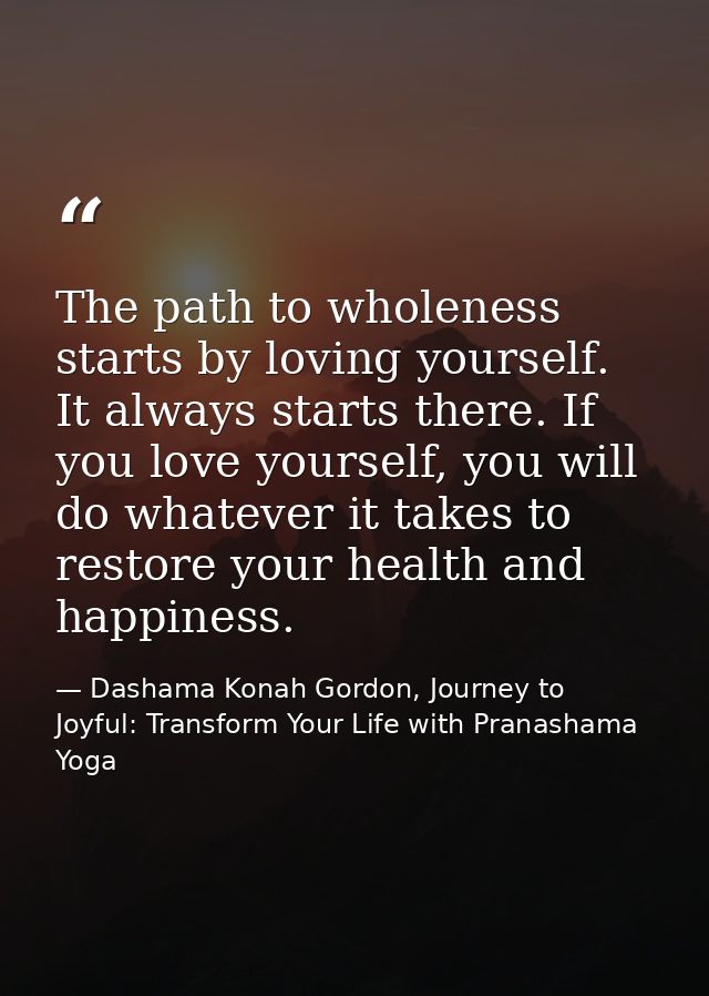 The path to wholeness starts by loving yourself. It always starts there. If you love yourself, you will do whatever it t — Dashama Konah Gordon, Journey to Joyful: Transform Your Life with Pranashama Yoga