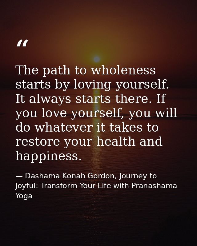 The path to wholeness starts by loving yourself. It always starts there. If you love yourself, you will do whatever it t — Dashama Konah Gordon, Journey to Joyful: Transform Your Life with Pranashama Yoga