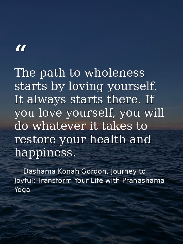 The path to wholeness starts by loving yourself. It always starts there. If you love yourself, you will do whatever it t — Dashama Konah Gordon, Journey to Joyful: Transform Your Life with Pranashama Yoga