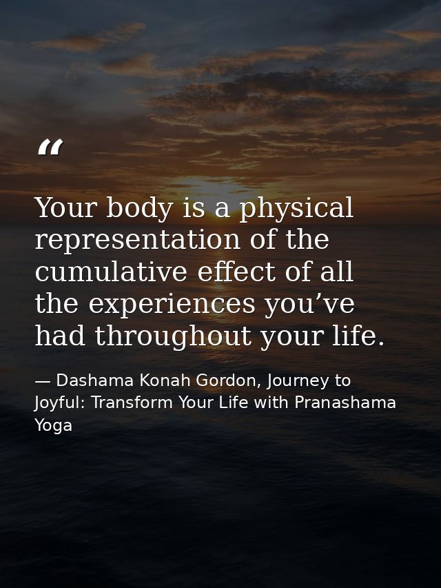 Your body is a physical representation of the cumulative effect of all the experiences you’ve had throughout your life. — Dashama Konah Gordon, Journey to Joyful: Transform Your Life with Pranashama Yoga