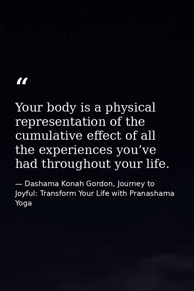 Your body is a physical representation of the cumulative effect of all the experiences you’ve had throughout your life. — Dashama Konah Gordon, Journey to Joyful: Transform Your Life with Pranashama Yoga